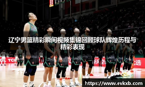 辽宁男篮精彩瞬间视频集锦回顾球队辉煌历程与精彩表现